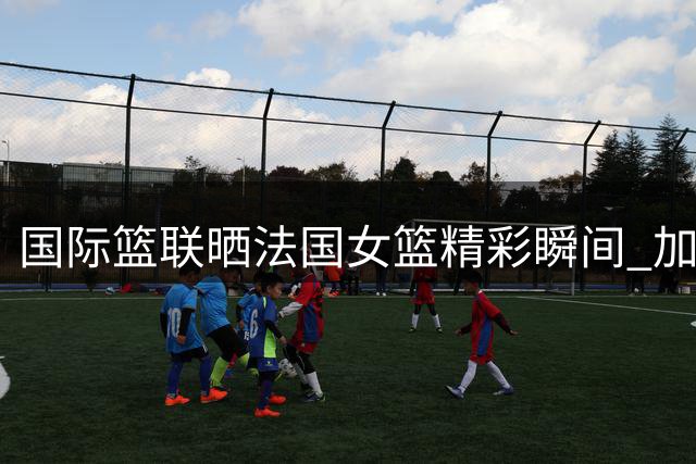 国际篮联晒法国女篮精彩瞬间 加比-威廉姆斯实力获认可