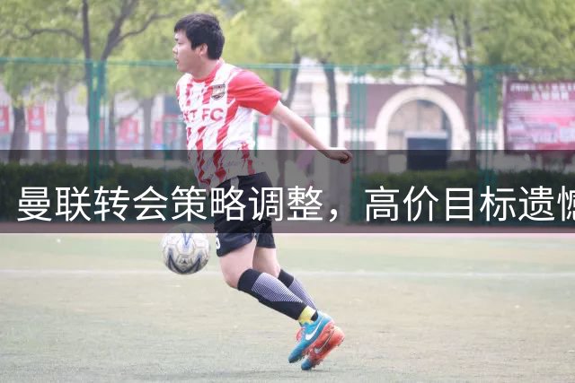 曼联转会策略调整，高价目标遗憾错过